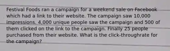 Festival Foods ran a campaign for a weekend sale on Facebook which had a link to their website. The campaign saw 10,000 impressions. 4,000 unique people saw the campaign and 500 of them clicked on the link to the campaign. Finally 25 people purchased from their website. What is the click-throughrate for the campaign?