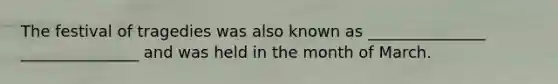 The festival of tragedies was also known as _______________ _______________ and was held in the month of March.