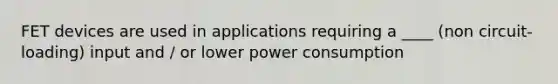 FET devices are used in applications requiring a ____ (non circuit-loading) input and / or lower power consumption