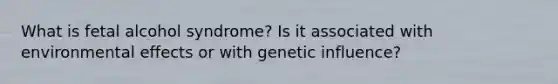 What is fetal alcohol syndrome? Is it associated with environmental effects or with genetic influence?