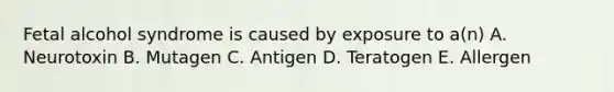 Fetal alcohol syndrome is caused by exposure to a(n) A. Neurotoxin B. Mutagen C. Antigen D. Teratogen E. Allergen