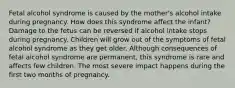 Fetal alcohol syndrome is caused by the mother's alcohol intake during pregnancy. How does this syndrome affect the infant? Damage to the fetus can be reversed if alcohol intake stops during pregnancy. Children will grow out of the symptoms of fetal alcohol syndrome as they get older. Although consequences of fetal alcohol syndrome are permanent, this syndrome is rare and affects few children. The most severe impact happens during the first two months of pregnancy.