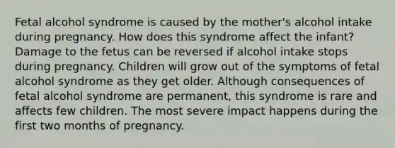 Fetal alcohol syndrome is caused by the mother's alcohol intake during pregnancy. How does this syndrome affect the infant? Damage to the fetus can be reversed if alcohol intake stops during pregnancy. Children will grow out of the symptoms of fetal alcohol syndrome as they get older. Although consequences of fetal alcohol syndrome are permanent, this syndrome is rare and affects few children. The most severe impact happens during the first two months of pregnancy.