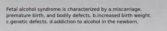 Fetal alcohol syndrome is characterized by a.miscarriage, premature birth, and bodily defects. b.increased birth weight. c.genetic defects. d.addiction to alcohol in the newborn.