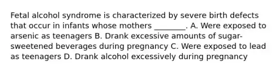 Fetal alcohol syndrome is characterized by severe birth defects that occur in infants whose mothers ________. A. Were exposed to arsenic as teenagers B. Drank excessive amounts of sugar-sweetened beverages during pregnancy C. Were exposed to lead as teenagers D. Drank alcohol excessively during pregnancy