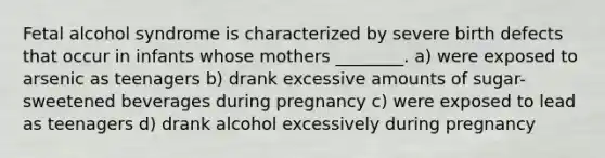 Fetal alcohol syndrome is characterized by severe birth defects that occur in infants whose mothers ________. a) were exposed to arsenic as teenagers b) drank excessive amounts of sugar-sweetened beverages during pregnancy c) were exposed to lead as teenagers d) drank alcohol excessively during pregnancy