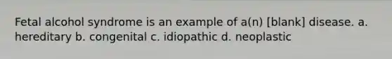 Fetal alcohol syndrome is an example of a(n) [blank] disease. a. hereditary b. congenital c. idiopathic d. neoplastic