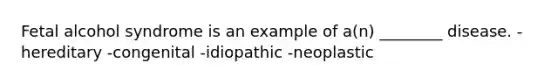 Fetal alcohol syndrome is an example of a(n) ________ disease. -hereditary -congenital -idiopathic -neoplastic