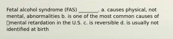 Fetal alcohol syndrome (FAS) ________. a. causes physical, not mental, abnormalities b. is one of the most common causes of mental retardation in the U.S. c. is reversible d. is usually not identified at birth