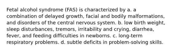 Fetal alcohol syndrome (FAS) is characterized by a. a combination of delayed growth, facial and bodily malformations, and disorders of the central nervous system. b. low birth weight, sleep disturbances, tremors, irritability and crying, diarrhea, fever, and feeding difficulties in newborns. c. long-term respiratory problems. d. subtle deficits in problem-solving skills.