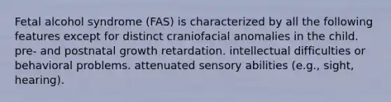 Fetal alcohol syndrome (FAS) is characterized by all the following features except for distinct craniofacial anomalies in the child. pre- and postnatal growth retardation. intellectual difficulties or behavioral problems. attenuated sensory abilities (e.g., sight, hearing).