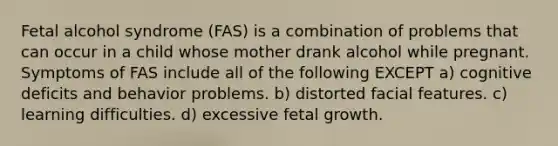 Fetal alcohol syndrome (FAS) is a combination of problems that can occur in a child whose mother drank alcohol while pregnant. Symptoms of FAS include all of the following EXCEPT​ a) cognitive deficits and behavior problems. ​b) distorted facial features. ​c) learning difficulties. ​d) excessive fetal growth.