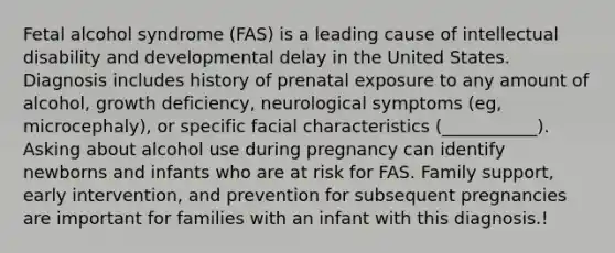 Fetal alcohol syndrome (FAS) is a leading cause of intellectual disability and developmental delay in the United States. Diagnosis includes history of prenatal exposure to any amount of alcohol, growth deficiency, neurological symptoms (eg, microcephaly), or specific facial characteristics (___________). Asking about alcohol use during pregnancy can identify newborns and infants who are at risk for FAS. Family support, early intervention, and prevention for subsequent pregnancies are important for families with an infant with this diagnosis.!