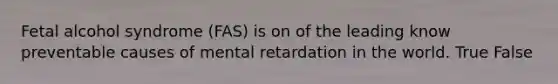 Fetal alcohol syndrome (FAS) is on of the leading know preventable causes of mental retardation in the world. True False