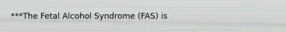 ***The Fetal Alcohol Syndrome (FAS) is