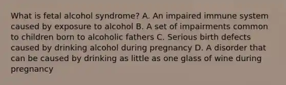 What is fetal alcohol syndrome? A. An impaired immune system caused by exposure to alcohol B. A set of impairments common to children born to alcoholic fathers C. Serious birth defects caused by drinking alcohol during pregnancy D. A disorder that can be caused by drinking as little as one glass of wine during pregnancy