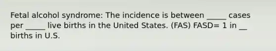 Fetal alcohol syndrome: The incidence is between _____ cases per _____ live births in the United States. (FAS) FASD= 1 in __ births in U.S.