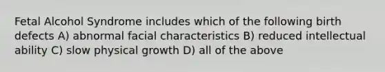 Fetal Alcohol Syndrome includes which of the following birth defects A) abnormal facial characteristics B) reduced intellectual ability C) slow physical growth D) all of the above