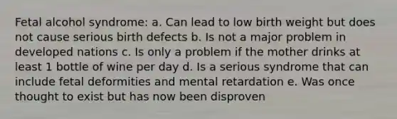 Fetal alcohol syndrome: a. Can lead to low birth weight but does not cause serious birth defects b. Is not a major problem in developed nations c. Is only a problem if the mother drinks at least 1 bottle of wine per day d. Is a serious syndrome that can include fetal deformities and mental retardation e. Was once thought to exist but has now been disproven