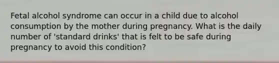 Fetal alcohol syndrome can occur in a child due to alcohol consumption by the mother during pregnancy. What is the daily number of 'standard drinks' that is felt to be safe during pregnancy to avoid this condition?