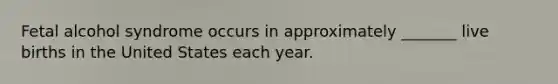 Fetal alcohol syndrome occurs in approximately _______ live births in the United States each year.