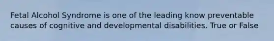 Fetal Alcohol Syndrome is one of the leading know preventable causes of cognitive and developmental disabilities. True or False