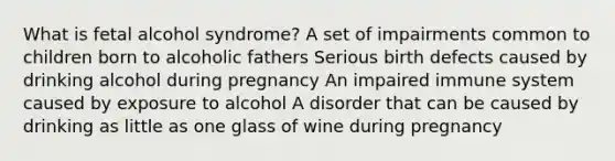 What is fetal alcohol syndrome? A set of impairments common to children born to alcoholic fathers Serious birth defects caused by drinking alcohol during pregnancy An impaired immune system caused by exposure to alcohol A disorder that can be caused by drinking as little as one glass of wine during pregnancy