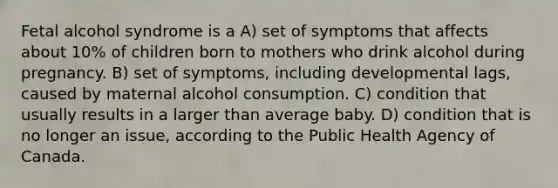 Fetal alcohol syndrome is a A) set of symptoms that affects about 10% of children born to mothers who drink alcohol during pregnancy. B) set of symptoms, including developmental lags, caused by maternal alcohol consumption. C) condition that usually results in a larger than average baby. D) condition that is no longer an issue, according to the Public Health Agency of Canada.