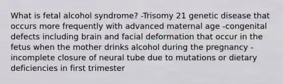 What is fetal alcohol syndrome? -Trisomy 21 genetic disease that occurs more frequently with advanced maternal age -congenital defects including brain and facial deformation that occur in the fetus when the mother drinks alcohol during the pregnancy -incomplete closure of neural tube due to mutations or dietary deficiencies in first trimester