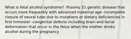 What is fetal alcohol syndrome? -Trisomy 21 genetic disease that occurs more frequently with advanced maternal age -incomplete closure of neural tube due to mutations or dietary deficiencies in first trimester -congenital defects including brain and facial deformation that occur in the fetus when the mother drinks alcohol during the pregnancy