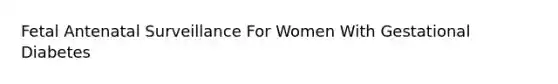 Fetal Antenatal Surveillance For Women With Gestational Diabetes