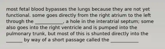 most fetal blood bypasses the lungs because they are not yet functional. some goes directly from the right atrium to the left through the ____________, a hole in the interatrial septum; some also goes into the right ventricle and is pumped into the pulmonary trunk, but most of this is shunted directly into the _______ by way of a short passage called the ____________