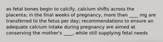 as fetal bones begin to calcify, calcium shifts across the placenta; in the final weeks of pregnancy, more than ____ mg are transferred to the fetus per day; recommendations to ensure an adequate calcium intake during pregnancy are aimed at conserving the mother's ____, while still supplying fetal needs