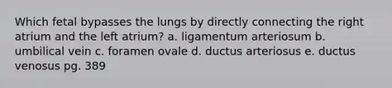 Which fetal bypasses the lungs by directly connecting the right atrium and the left atrium? a. ligamentum arteriosum b. umbilical vein c. foramen ovale d. ductus arteriosus e. ductus venosus pg. 389