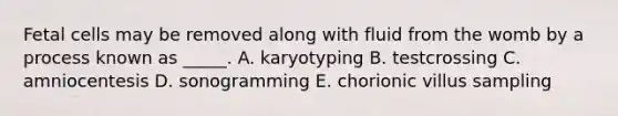 Fetal cells may be removed along with fluid from the womb by a process known as _____. A. karyotyping B. testcrossing C. amniocentesis D. sonogramming E. chorionic villus sampling