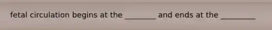 fetal circulation begins at the ________ and ends at the _________