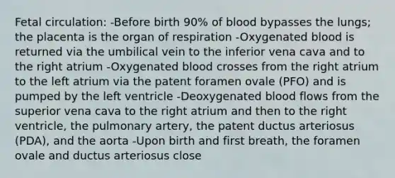 Fetal circulation: -Before birth 90% of blood bypasses the lungs; the placenta is the organ of respiration -Oxygenated blood is returned via the umbilical vein to the inferior vena cava and to the right atrium -Oxygenated blood crosses from the right atrium to the left atrium via the patent foramen ovale (PFO) and is pumped by the left ventricle -Deoxygenated blood flows from the superior vena cava to the right atrium and then to the right ventricle, the pulmonary artery, the patent ductus arteriosus (PDA), and the aorta -Upon birth and first breath, the foramen ovale and ductus arteriosus close