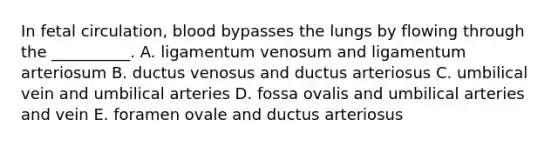 In fetal circulation, blood bypasses the lungs by flowing through the __________. A. ligamentum venosum and ligamentum arteriosum B. ductus venosus and ductus arteriosus C. umbilical vein and umbilical arteries D. fossa ovalis and umbilical arteries and vein E. foramen ovale and ductus arteriosus