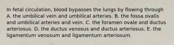 In fetal circulation, blood bypasses the lungs by flowing through A. the umbilical vein and umbilical arteries. B. the fossa ovalis and umbilical arteries and vein. C. the foramen ovale and ductus arteriosus. D. the ductus venosus and ductus arteriosus. E. the ligamentum venosum and ligamentum arteriosum.