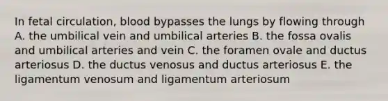 In fetal circulation, blood bypasses the lungs by flowing through A. the umbilical vein and umbilical arteries B. the fossa ovalis and umbilical arteries and vein C. the foramen ovale and ductus arteriosus D. the ductus venosus and ductus arteriosus E. the ligamentum venosum and ligamentum arteriosum