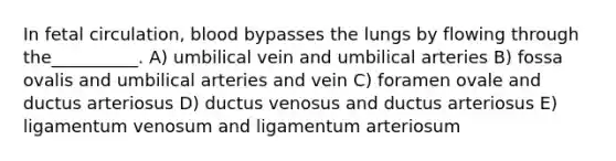 In fetal circulation, blood bypasses the lungs by flowing through the__________. A) umbilical vein and umbilical arteries B) fossa ovalis and umbilical arteries and vein C) foramen ovale and ductus arteriosus D) ductus venosus and ductus arteriosus E) ligamentum venosum and ligamentum arteriosum