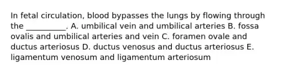 In fetal circulation, blood bypasses the lungs by flowing through the __________. A. umbilical vein and umbilical arteries B. fossa ovalis and umbilical arteries and vein C. foramen ovale and ductus arteriosus D. ductus venosus and ductus arteriosus E. ligamentum venosum and ligamentum arteriosum