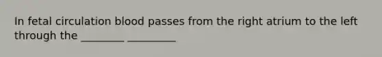 In fetal circulation blood passes from the right atrium to the left through the ________ _________