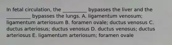 In fetal circulation, the __________ bypasses the liver and the __________ bypasses the lungs. A. ligamentum venosum; ligamentum arteriosum B. foramen ovale; ductus venosus C. ductus arteriosus; ductus venosus D. ductus venosus; ductus arteriosus E. ligamentum arteriosum; foramen ovale