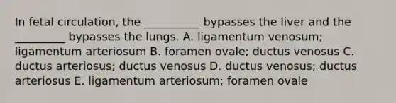 In fetal circulation, the __________ bypasses the liver and the _________ bypasses the lungs. A. ligamentum venosum; ligamentum arteriosum B. foramen ovale; ductus venosus C. ductus arteriosus; ductus venosus D. ductus venosus; ductus arteriosus E. ligamentum arteriosum; foramen ovale