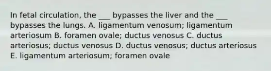 In fetal circulation, the ___ bypasses the liver and the ___ bypasses the lungs. A. ligamentum venosum; ligamentum arteriosum B. foramen ovale; ductus venosus C. ductus arteriosus; ductus venosus D. ductus venosus; ductus arteriosus E. ligamentum arteriosum; foramen ovale