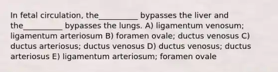 In fetal circulation, the__________ bypasses the liver and the__________ bypasses the lungs. A) ligamentum venosum; ligamentum arteriosum B) foramen ovale; ductus venosus C) ductus arteriosus; ductus venosus D) ductus venosus; ductus arteriosus E) ligamentum arteriosum; foramen ovale