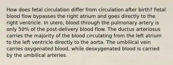 How does fetal circulation differ from circulation after birth? Fetal blood flow bypasses the right atrium and goes directly to the right ventricle. In utero, blood through the pulmonary artery is only 50% of the post-delivery blood flow. The ductus arteriosus carries the majority of the blood circulating from the left atrium to the left ventricle directly to the aorta. The umbilical vein carries oxygenated blood, while deoxygenated blood is carried by the umbilical arteries.