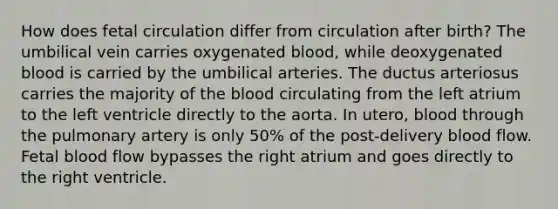 How does fetal circulation differ from circulation after birth? The umbilical vein carries oxygenated blood, while deoxygenated blood is carried by the umbilical arteries. The ductus arteriosus carries the majority of the blood circulating from the left atrium to the left ventricle directly to the aorta. In utero, blood through the pulmonary artery is only 50% of the post-delivery blood flow. Fetal blood flow bypasses the right atrium and goes directly to the right ventricle.