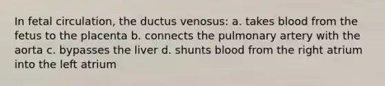 In fetal circulation, the ductus venosus: a. takes blood from the fetus to the placenta b. connects the pulmonary artery with the aorta c. bypasses the liver d. shunts blood from the right atrium into the left atrium